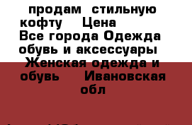 продам  стильную кофту  › Цена ­ 6 900 - Все города Одежда, обувь и аксессуары » Женская одежда и обувь   . Ивановская обл.